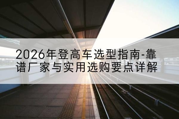 海南登高车厂家推荐-2026年登高车选型指南-靠谱厂家与实用选购要点详解