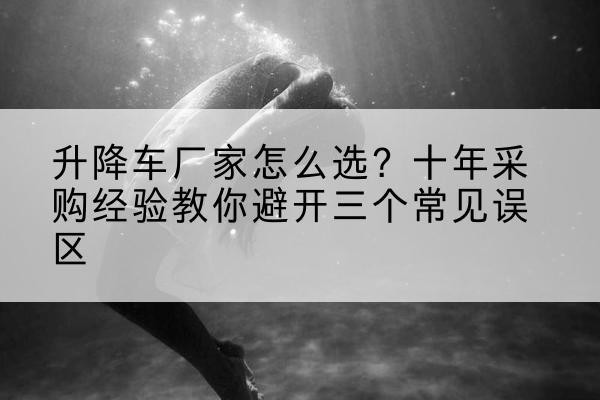 海南升降车厂家-怎么选?十年采购经验教你避开三个常见误区