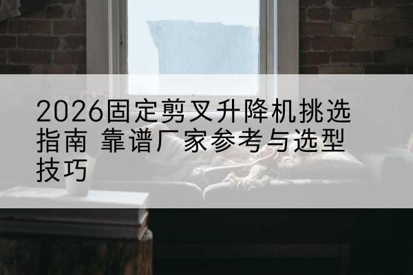 海南固定剪叉升降机厂家推荐-2026固定剪叉升降机挑选指南 靠谱厂家参考与选型技巧