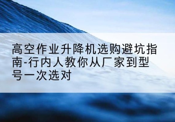 海南升降平台厂家-高空作业升降机选购避坑指南-行内人教你从厂家到型号一次选对