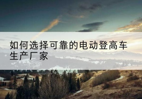 海南电动登高车厂家-如何选择可靠的电动登高车生产厂家