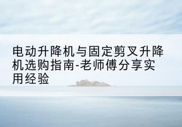 海南电动升降机怎么选-电动升降机与固定剪叉升降机选购指南-老师傅分享实用经验