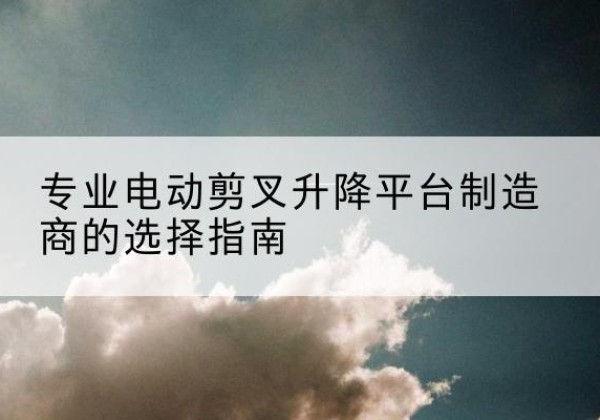 海南电动剪叉升降平台厂家-专业电动剪叉升降平台制造商的选择指南