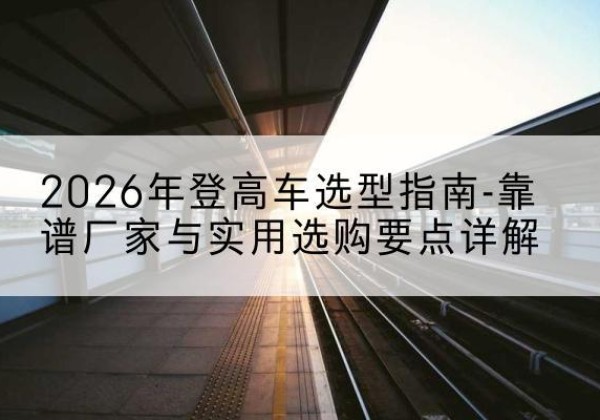 海南登高车厂家推荐-2026年登高车选型指南-靠谱厂家与实用选购要点详解